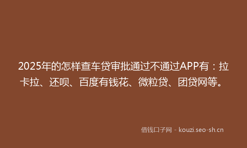 2025年的怎样查车贷审批通过不通过APP有：拉卡拉、还呗、百度有钱花、微粒贷、团贷网等。