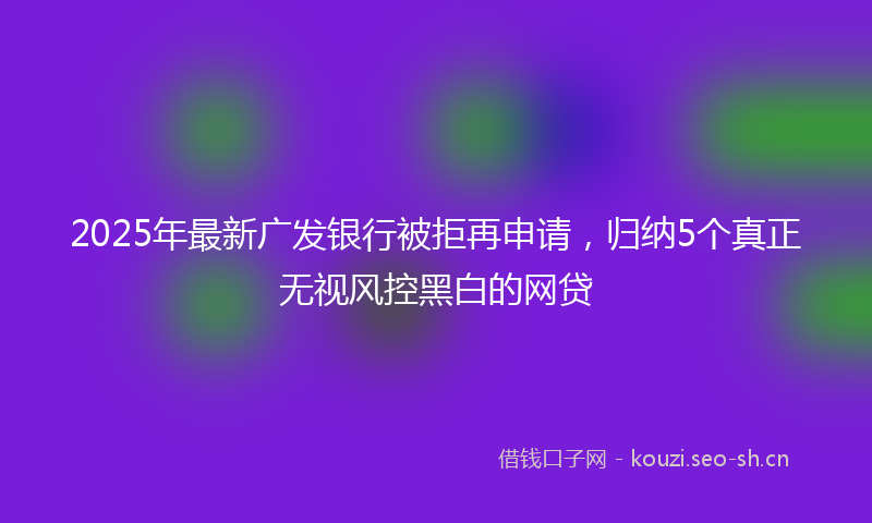 2025年最新广发银行被拒再申请，归纳5个真正无视风控黑白的网贷
