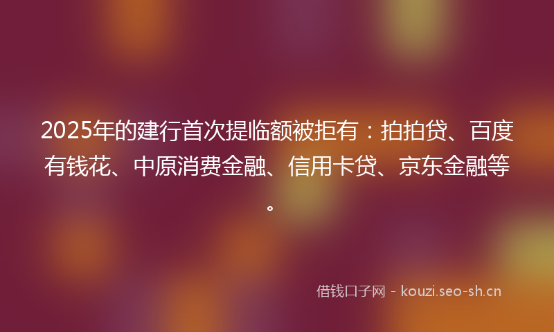 2025年的建行首次提临额被拒有：拍拍贷、百度有钱花、中原消费金融、信用卡贷、京东金融等。