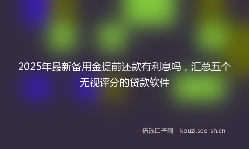 2025年最新备用金提前还款有利息吗，汇总五个无视评分的贷款软件
