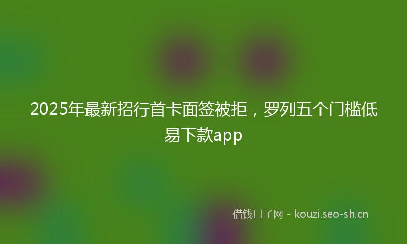 2025年最新招行首卡面签被拒，罗列五个门槛低易下款app