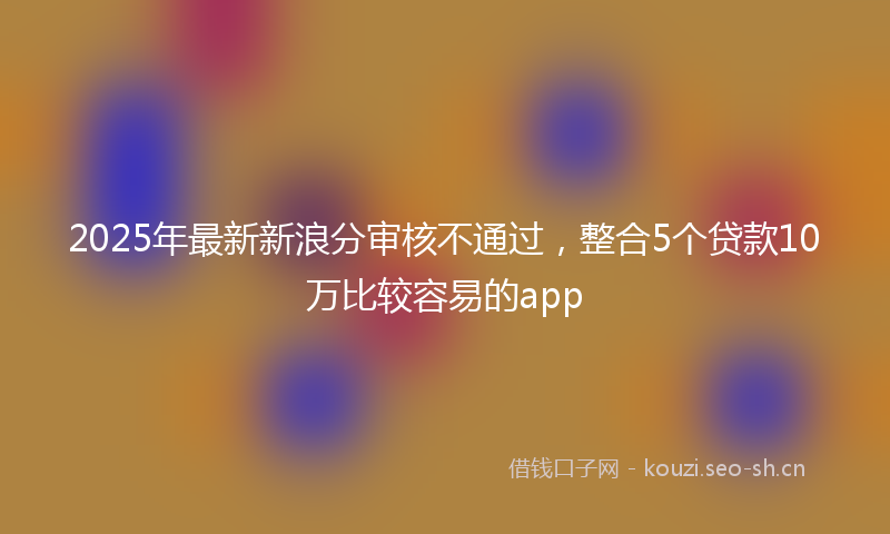 2025年最新新浪分审核不通过，整合5个贷款10万比较容易的app
