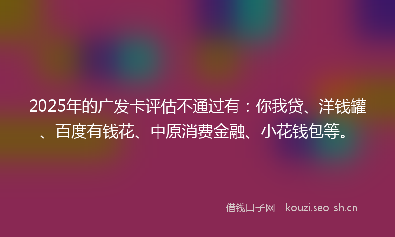 2025年的广发卡评估不通过有：你我贷、洋钱罐、百度有钱花、中原消费金融、小花钱包等。