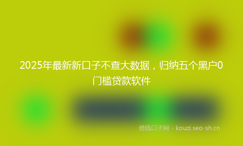 2025年最新新口子不查大数据，归纳五个黑户0门槛贷款软件