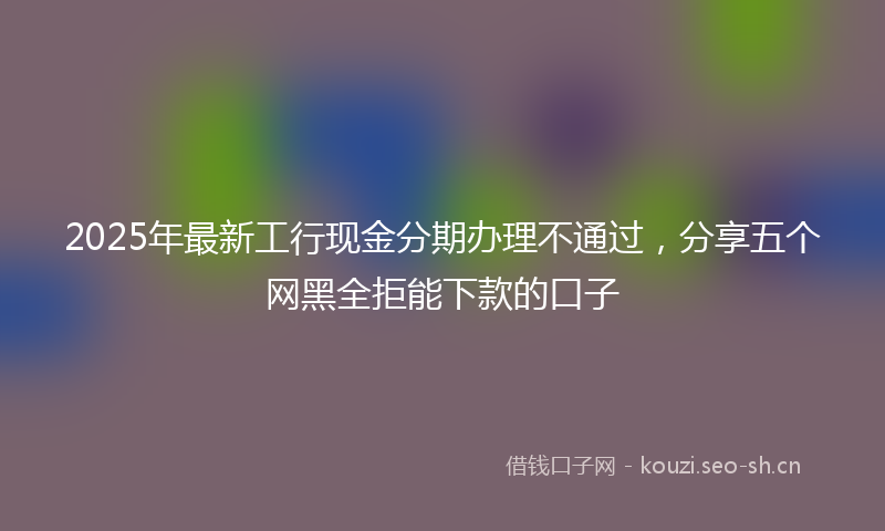 2025年最新工行现金分期办理不通过，分享五个网黑全拒能下款的口子