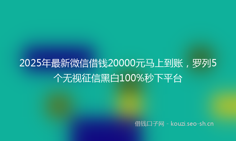 2025年最新微信借钱20000元马上到账，罗列5个无视征信黑白100%秒下平台