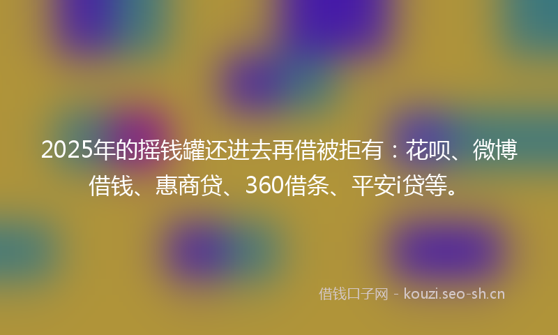 2025年的摇钱罐还进去再借被拒有：花呗、微博借钱、惠商贷、360借条、平安i贷等。