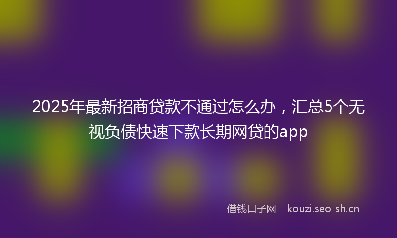 2025年最新招商贷款不通过怎么办，汇总5个无视负债快速下款长期网贷的app
