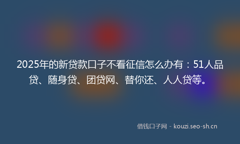 2025年的新贷款口子不看征信怎么办有：51人品贷、随身贷、团贷网、替你还、人人贷等。