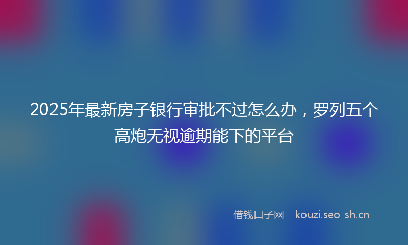 2025年最新房子银行审批不过怎么办，罗列五个高炮无视逾期能下的平台