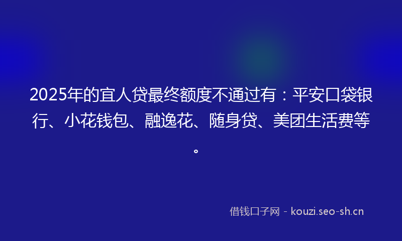 2025年的宜人贷最终额度不通过有：平安口袋银行、小花钱包、融逸花、随身贷、美团生活费等。
