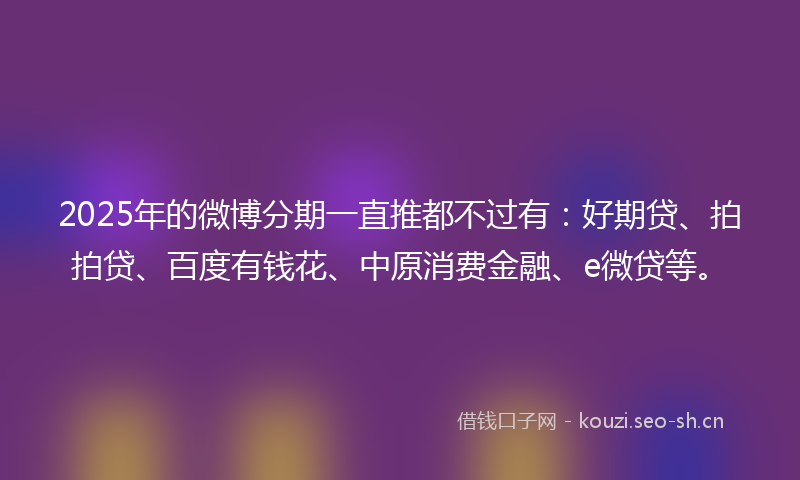 2025年的微博分期一直推都不过有：好期贷、拍拍贷、百度有钱花、中原消费金融、e微贷等。