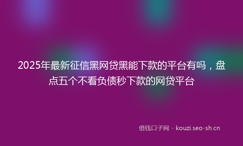 2025年最新征信黑网贷黑能下款的平台有吗，盘点五个不看负债秒下款的网贷平台