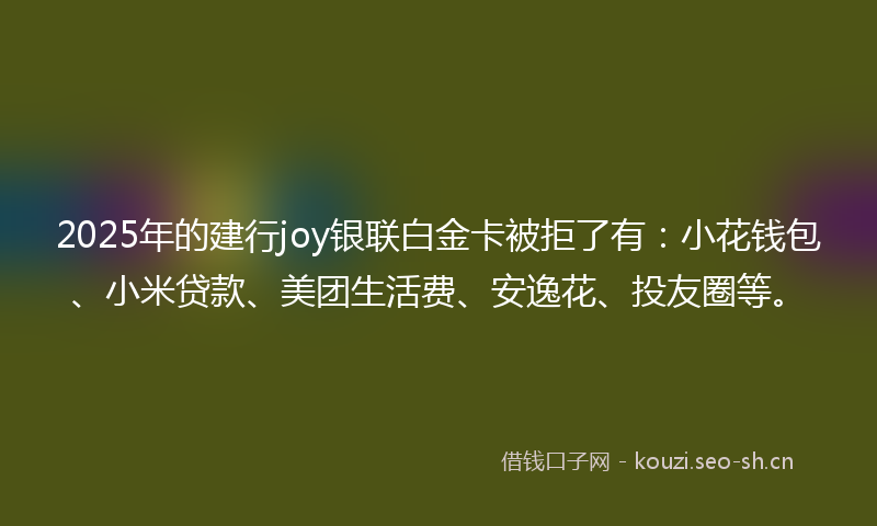2025年的建行joy银联白金卡被拒了有：小花钱包、小米贷款、美团生活费、安逸花、投友圈等。