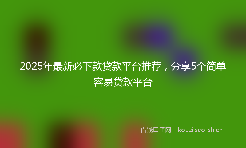 2025年最新必下款贷款平台推荐，分享5个简单容易贷款平台