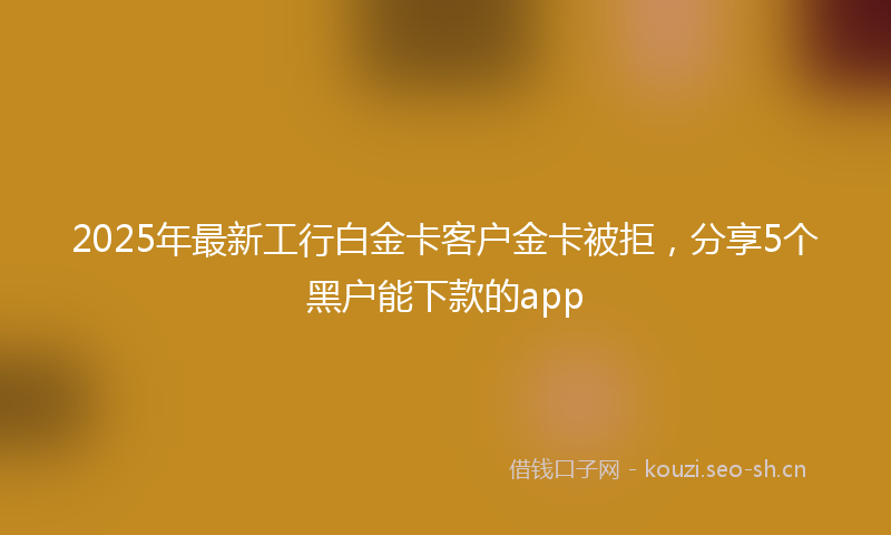 2025年最新工行白金卡客户金卡被拒，分享5个黑户能下款的app