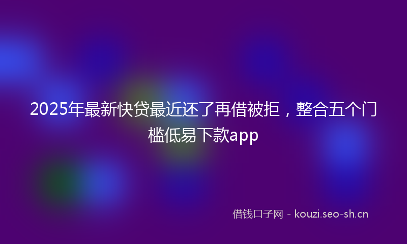 2025年最新快贷最近还了再借被拒，整合五个门槛低易下款app