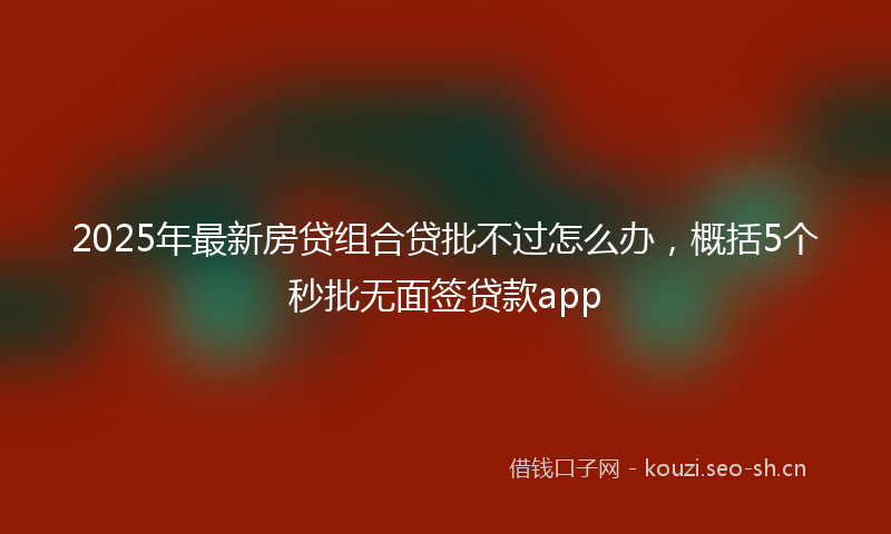 2025年最新房贷组合贷批不过怎么办，概括5个秒批无面签贷款app