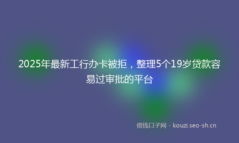 2025年最新工行办卡被拒，整理5个19岁贷款容易过审批的平台