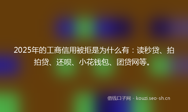2025年的工商信用被拒是为什么有：读秒贷、拍拍贷、还呗、小花钱包、团贷网等。