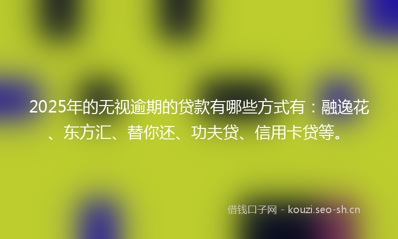 2025年的无视逾期的贷款有哪些方式有：融逸花、东方汇、替你还、功夫贷、信用卡贷等。