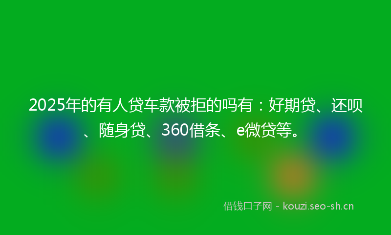 2025年的有人贷车款被拒的吗有：好期贷、还呗、随身贷、360借条、e微贷等。