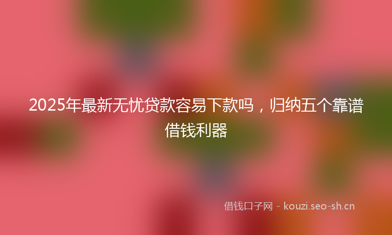 2025年最新无忧贷款容易下款吗，归纳五个靠谱借钱利器