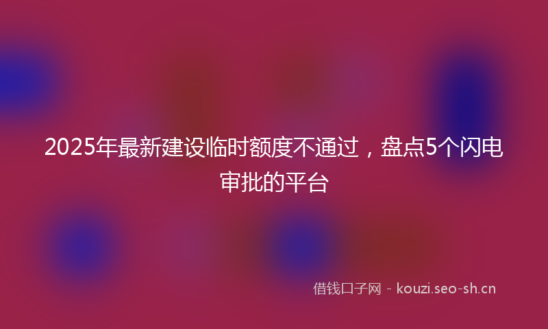 2025年最新建设临时额度不通过，盘点5个闪电审批的平台