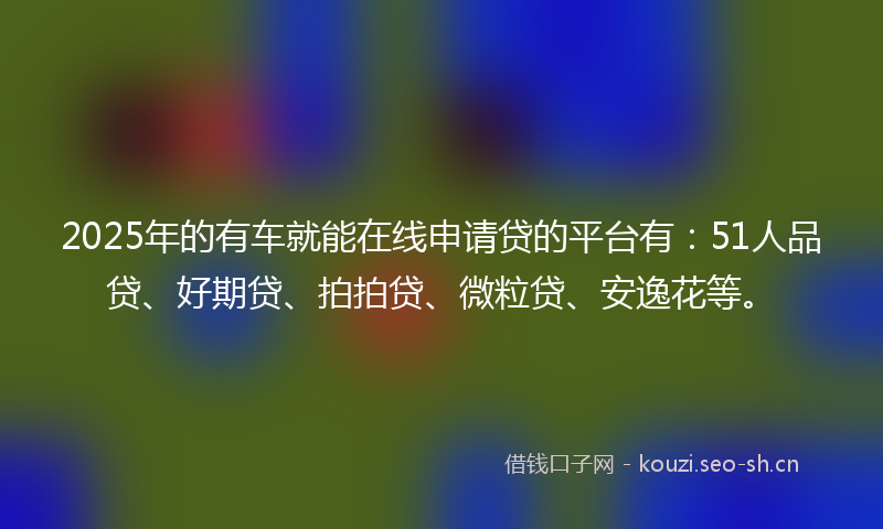 2025年的有车就能在线申请贷的平台有：51人品贷、好期贷、拍拍贷、微粒贷、安逸花等。