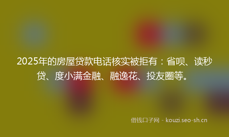 2025年的房屋贷款电话核实被拒有：省呗、读秒贷、度小满金融、融逸花、投友圈等。
