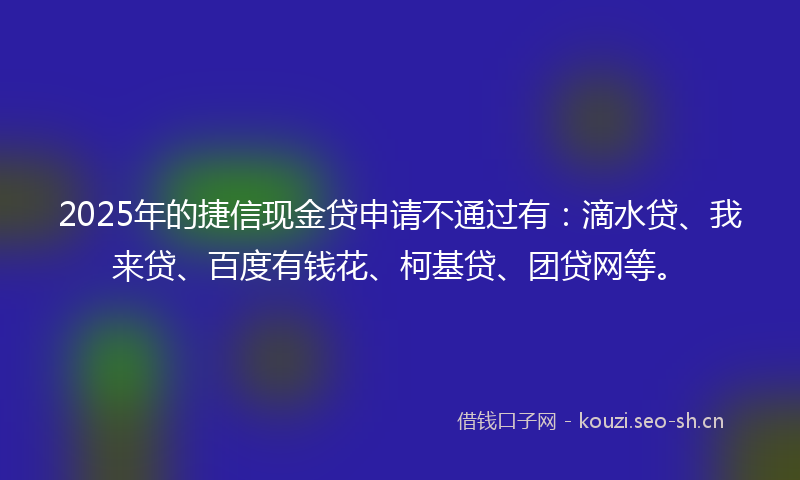 2025年的捷信现金贷申请不通过有：滴水贷、我来贷、百度有钱花、柯基贷、团贷网等。