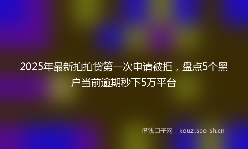 2025年最新拍拍贷第一次申请被拒，盘点5个黑户当前逾期秒下5万平台