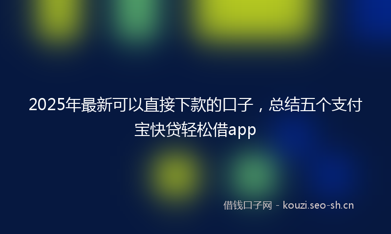 2025年最新可以直接下款的口子，总结五个支付宝快贷轻松借app