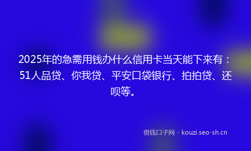 2025年的急需用钱办什么信用卡当天能下来有：51人品贷、你我贷、平安口袋银行、拍拍贷、还呗等。