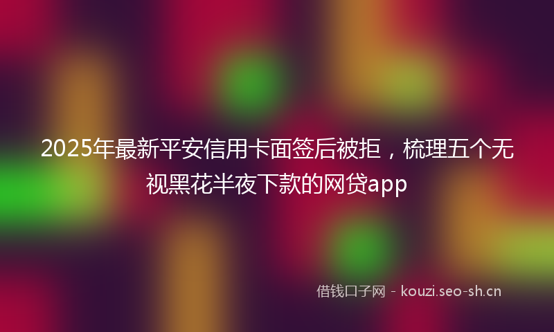 2025年最新平安信用卡面签后被拒，梳理五个无视黑花半夜下款的网贷app