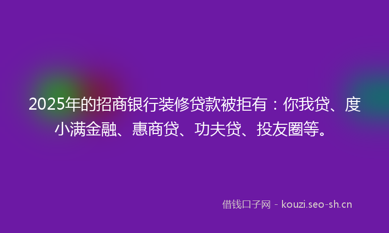 2025年的招商银行装修贷款被拒有：你我贷、度小满金融、惠商贷、功夫贷、投友圈等。