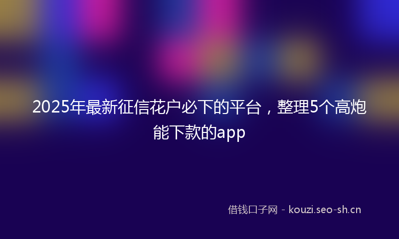 2025年最新征信花户必下的平台，整理5个高炮能下款的app