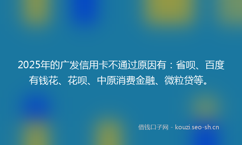 2025年的广发信用卡不通过原因有：省呗、百度有钱花、花呗、中原消费金融、微粒贷等。