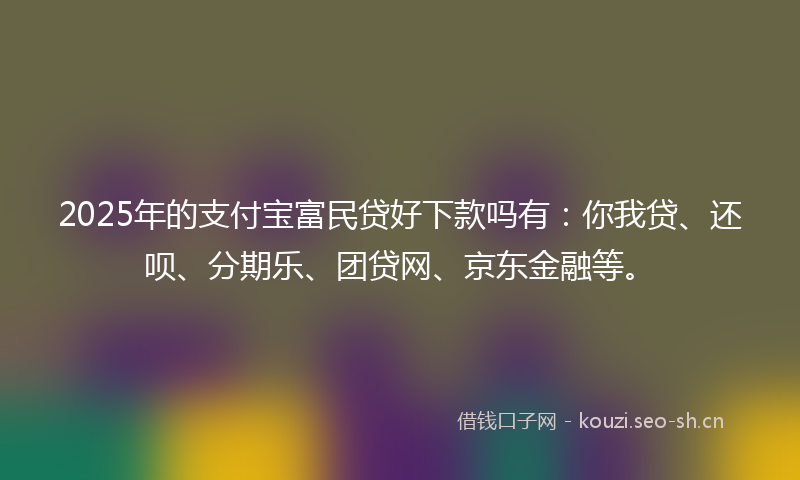 2025年的支付宝富民贷好下款吗有：你我贷、还呗、分期乐、团贷网、京东金融等。