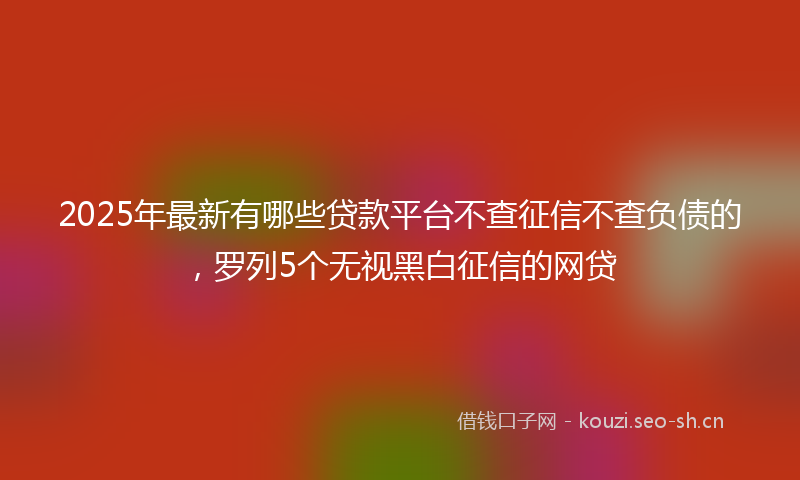 2025年最新有哪些贷款平台不查征信不查负债的，罗列5个无视黑白征信的网贷
