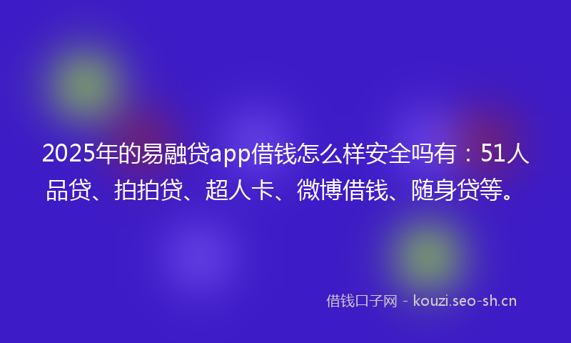 2025年的易融贷app借钱怎么样安全吗有：51人品贷、拍拍贷、超人卡、微博借钱、随身贷等。