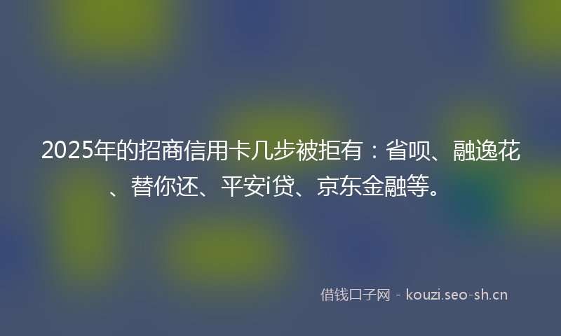 2025年的招商信用卡几步被拒有：省呗、融逸花、替你还、平安i贷、京东金融等。