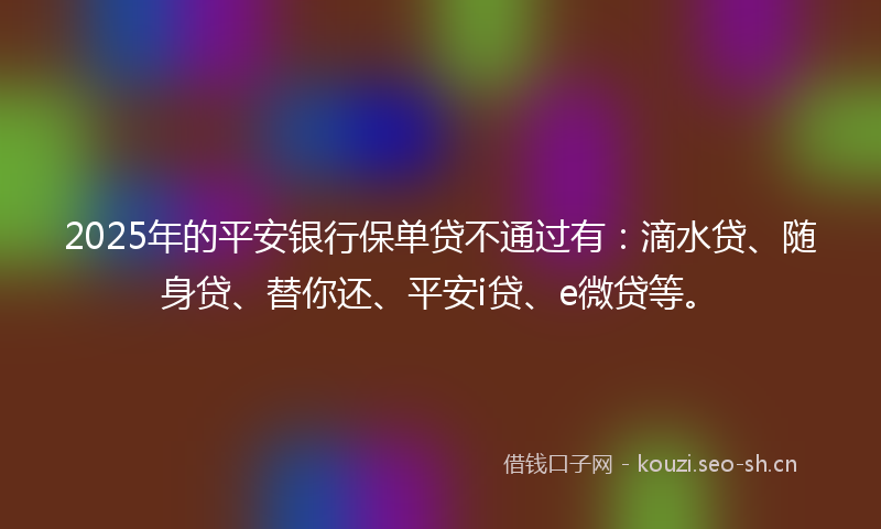 2025年的平安银行保单贷不通过有：滴水贷、随身贷、替你还、平安i贷、e微贷等。