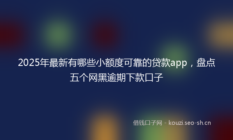 2025年最新有哪些小额度可靠的贷款app，盘点五个网黑逾期下款口子