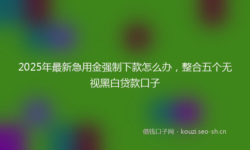 2025年最新急用金强制下款怎么办，整合五个无视黑白贷款口子