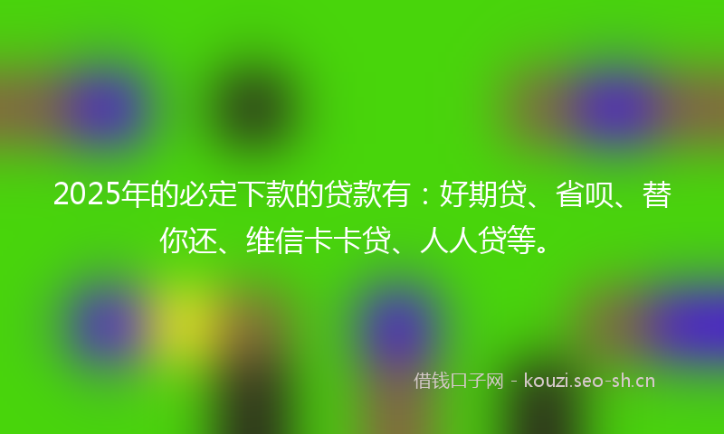 2025年的必定下款的贷款有：好期贷、省呗、替你还、维信卡卡贷、人人贷等。