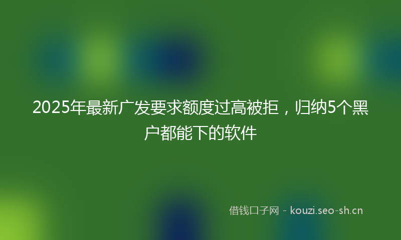 2025年最新广发要求额度过高被拒，归纳5个黑户都能下的软件