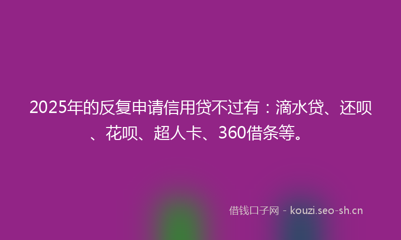 2025年的反复申请信用贷不过有：滴水贷、还呗、花呗、超人卡、360借条等。