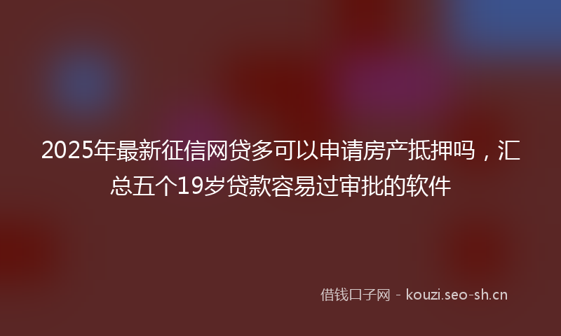 2025年最新征信网贷多可以申请房产抵押吗，汇总五个19岁贷款容易过审批的软件