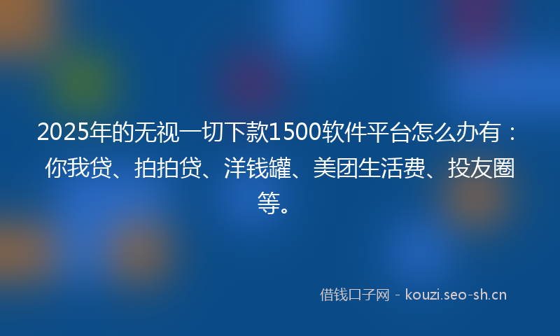 2025年的无视一切下款1500软件平台怎么办有：你我贷、拍拍贷、洋钱罐、美团生活费、投友圈等。